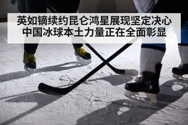 英如镝续约昆仑鸿星展现坚定决心 中国冰球本土力量正在全面彰显